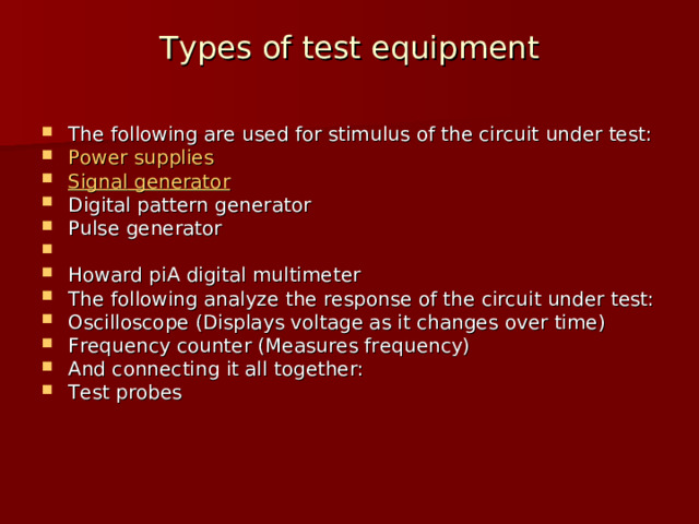 Types of test equipment   The following are used for stimulus of the circuit under test: Power  supplies Signal  generator Digital pattern generator Pulse generator Howard piA digital multimeter The following analyze the response of the circuit under test: Oscilloscope (Displays voltage as it changes over time) Frequency counter (Measures frequency) And connecting it all together: Test probes  