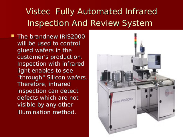 Vistec Fully Automated Infrared Inspection And Review System  The brandnew IRIS2000 will be used to control glued wafers in the customer's production. Inspection with infrared light enables to see 