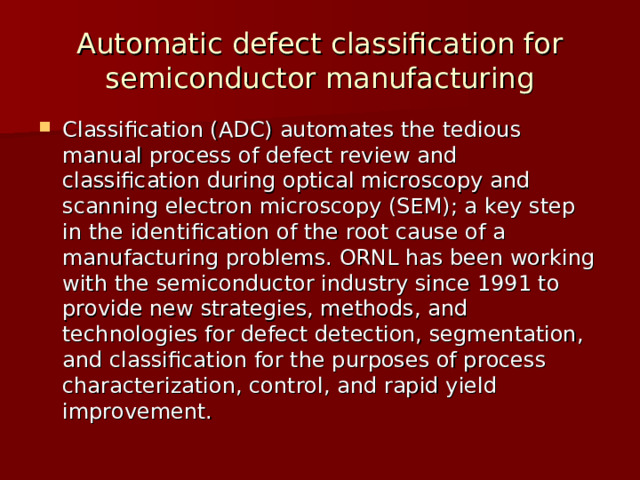 Automatic defect classification for semiconductor manufacturing Classification (ADC) automates the tedious manual process of defect review and classification during optical microscopy and scanning electron microscopy (SEM); a key step in the identification of the root cause of a manufacturing problems. ORNL has been working with the semiconductor industry since 1991 to provide new strategies, methods, and technologies for defect detection, segmentation, and classification for the purposes of process characterization, control, and rapid yield improvement. 