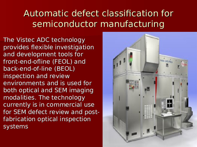 Automatic defect classification for semiconductor manufacturing The Vistec ADC technology provides flexible investigation and development tools for front-end-ofline (FEOL) and back-end-of-line (BEOL) inspection and review environments and is used for both optical and SEM imaging modalities. The technology currently is in commercial use for SEM defect review and post-fabrication optical inspection systems 