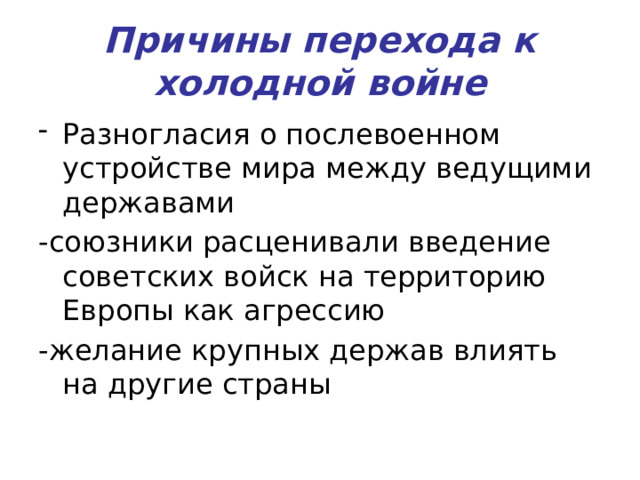 Причины перехода к холодной войне Разногласия о послевоенном устройстве мира между ведущими державами -союзники расценивали введение советских войск на территорию Европы как агрессию -желание крупных держав влиять на другие страны 