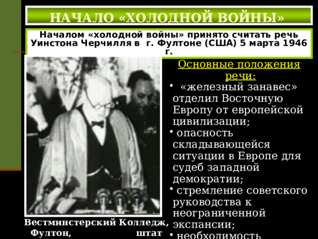  НАЧАЛО «ХОЛОДНОЙ ВОЙНЫ»   Началом «холодной войны» принято считать речь Уинстона Черчилля в г. Фултоне (США) 5 марта 1946 г. Основные положения речи:  «железный занавес» отделил Восточную Европу от европейской цивилизации;  опасность складывающейся ситуации в Европе для судеб западной демократии;  стремление советского руководства к неограниченной экспансии;  необходимость объединения усилий Великобритании и США для того, чтобы показать «силу русским». Вестминстерский Колледж, Фултон, штат Mиссури (США), 5 марта 1946 г.   