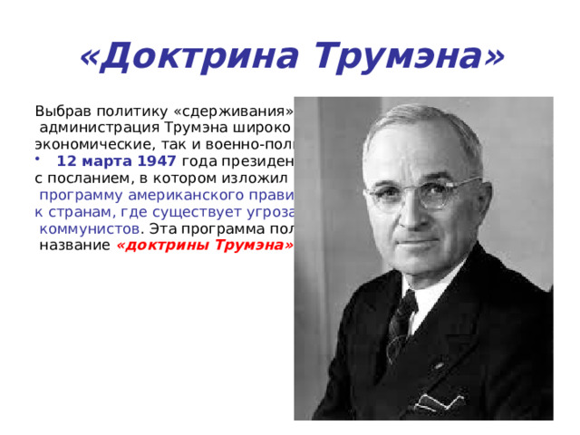 «Доктрина Трумэна» Выбрав политику «сдерживания» в отношении СССР,  администрация Трумэна широко использовала как экономические, так и военно-политические рычаги. 12 марта 1947 года президент обратился к Конгрессу с посланием, в котором изложил внешнеполитическую  программу американского правительства по отношению к странам, где существует угроза прихода к власти  коммунистов . Эта программа получила  название «доктрины Трумэна» 