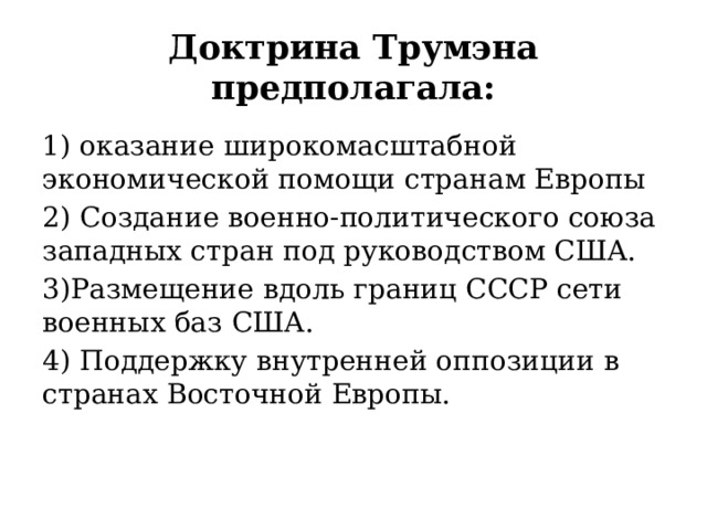 Доктрина Трумэна предполагала: 1) оказание широкомасштабной экономической помощи странам Европы 2) Создание военно-политического союза западных стран под руководством США. 3)Размещение вдоль границ СССР сети военных баз США. 4) Поддержку внутренней оппозиции в странах Восточной Европы. 