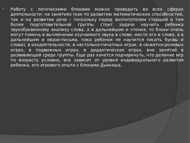 Работу с логическими блоками можно проводить во всех сферах деятельности: на занятиях (как по развитию математических способностей, так и на развитии речи – поскольку перед воспитателем старшей и тем более подготовительной группы стоит задача научить ребенка звукобуквенному анализу слова, а в дальнейшем и чтения, то блоки очень могут помочь в вычленении изучаемого звука в слове, месте его в слове, а в дальнейшем и квази-письма, пока ребенок не научится писать буквы и слова), в изодеятельности, в настольно-печатных играх, в сюжетно-ролевых играх, в подвижных играх, в дидактических играх, вне занятий в развивающей среде группы. Еще раз хочется подчеркнуть, что деление игр по возрасту условно, все зависит от уровня индивидуального развития ребенка, его игрового опыта с блоками Дьенеша. 