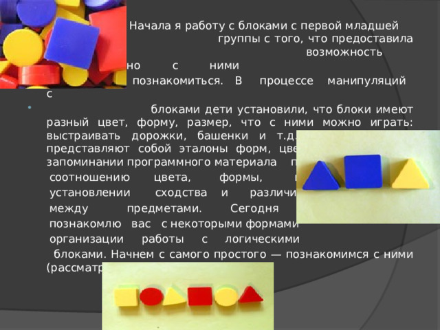  Начала я работу с блоками с первой младшей  группы с того, что предоставила детям  возможность самостоятельно с ними  познакомиться. В процессе манипуляций с  блоками дети установили, что блоки имеют разный цвет, форму, размер, что с ними можно играть: выстраивать дорожки, башенки и т.д. поскольку блоки представляют собой эталоны форм, цвета они помогли в запоминании программного материала по  соотношению цвета, формы, в  установлении сходства и различия  между предметами. Сегодня я  познакомлю вас с некоторыми формами  организации работы с логическими  блоками. Начнем с самого простого — познакомимся с ними (рассматривание блоков). 