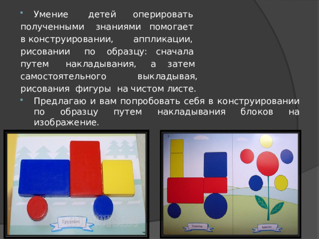 Умение детей оперировать полученными знаниями помогает в конструировании, аппликации, рисовании по образцу: сначала путем накладывания, а затем самостоятельного выкладывая, рисования фигуры на чистом листе. Предлагаю и вам попробовать себя в конструировании по образцу путем накладывания блоков на изображение. 