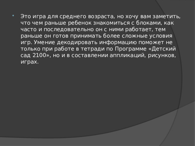 Это игра для среднего возраста, но хочу вам заметить, что чем раньше ребенок знакомиться с блоками, как часто и последовательно он с ними работает, тем раньше он готов принимать более сложные условия игр. Умение декодировать информацию поможет не только при работе в тетради по Программе «Детский сад 2100», но и в составлении аппликаций, рисунков, играх. 