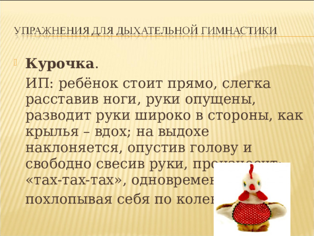 Курочка .   ИП: ребёнок стоит прямо, слегка расставив ноги, руки опущены, разводит руки широко в стороны, как крылья – вдох; на выдохе наклоняется, опустив голову и свободно свесив руки, произносит: «тах-тах-тах», одновременно  похлопывая себя по коленям. 