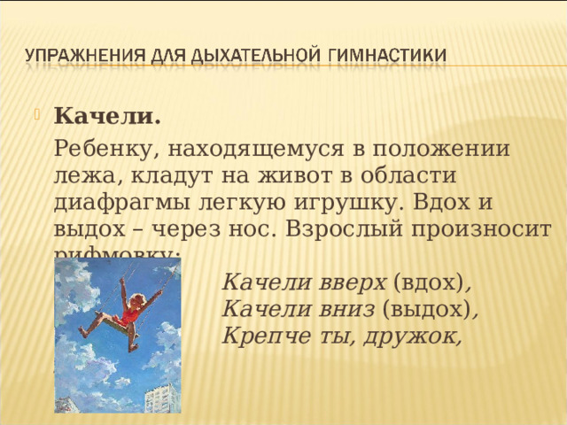 Качели.    Ребенку, находящемуся в положении лежа, кладут на живот в области диафрагмы легкую игрушку. Вдох и выдох – через нос. Взрослый произносит рифмовку:   Качели вверх (вдох) ,                         Качели вниз (выдох) ,                         Крепче ты, дружок, держись. 