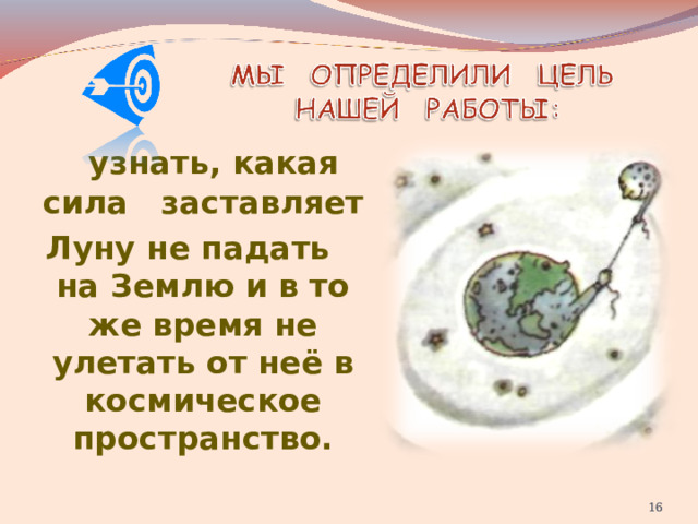  узнать, какая сила заставляет Луну не падать на Землю и в то же время не улетать от неё в космическое пространство.   