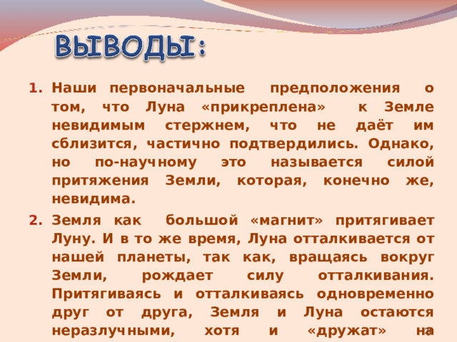 Наши первоначальные предположения о том, что Луна «прикреплена» к Земле невидимым стержнем, что не даёт им сблизится, частично подтвердились. Однако, но по-научному это называется силой притяжения Земли, которая, конечно же, невидима. Земля как большой «магнит» притягивает Луну. И в то же время, Луна отталкивается от нашей планеты, так как, вращаясь вокруг Земли, рождает силу отталкивания. Притягиваясь и отталкиваясь одновременно друг от друга, Земля и Луна остаются неразлучными, хотя и «дружат» на расстоянии. 3. Именно поэтому Луна не падает на Землю.   