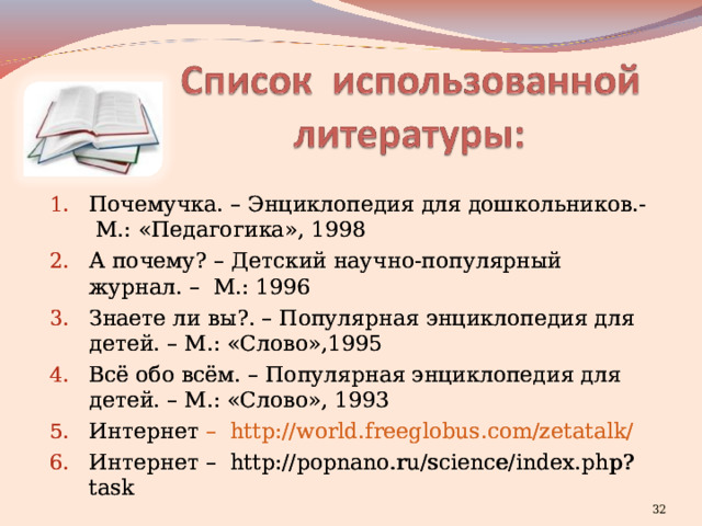 Почемучка. – Энциклопедия для дошкольников.- М.: «Педагогика», 1998 А почему? – Детский научно-популярный журнал. – М.: 1996 Знаете ли вы?. – Популярная энциклопедия для детей. – М.: «Слово»,1995 Всё обо всём. – Популярная энциклопедия для детей. – М.: «Слово», 1993 Интернет –   http://world.freeglobus.com/zetatalk/ Интернет – http://popnano.ru/science/index.php?task     Почемучка. – Энциклопедия для дошкольников.- М.: «Педагогика», 1998 А почему? – Детский научно-популярный журнал. – М.: 1996 Знаете ли вы?. – Популярная энциклопедия для детей. – М.: «Слово»,1995 Всё обо всём. – Популярная энциклопедия для детей. – М.: «Слово», 1993 Интернет –   http://world.freeglobus.com/zetatalk/ Интернет – http://popnano.ru/science/index.php?task       