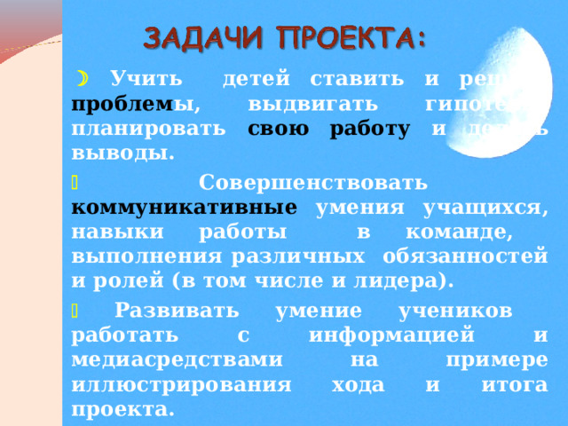   Учить  детей ставить и решать проблем ы, выдвигать гипотезы, планировать свою работу и делать выводы.   Совершенствовать коммуникативные умения учащихся, навыки работы в команде, выполнения различных обязанностей и ролей (в том числе и лидера).   Развивать умение учеников работать с информацией и медиасредствами на примере иллюстрирования хода и итога проекта.   Укреплять сотрудничество родителей и детей в решении проблемного вопроса учебного проекта.    
