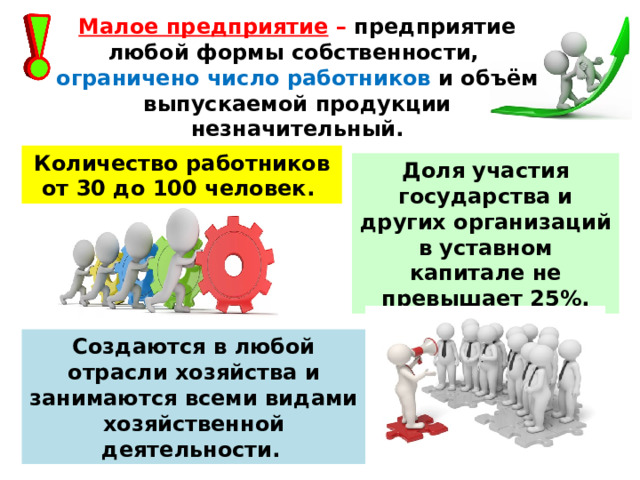 Малое предприятие – предприятие любой формы собственности, ограничено число работников и объём выпускаемой продукции незначительный. Количество работников от 30 до 100 человек.  Доля участия государства и других организаций в уставном капитале не превышает 25%. Создаются в любой отрасли хозяйства и занимаются всеми видами хозяйственной деятельности.  