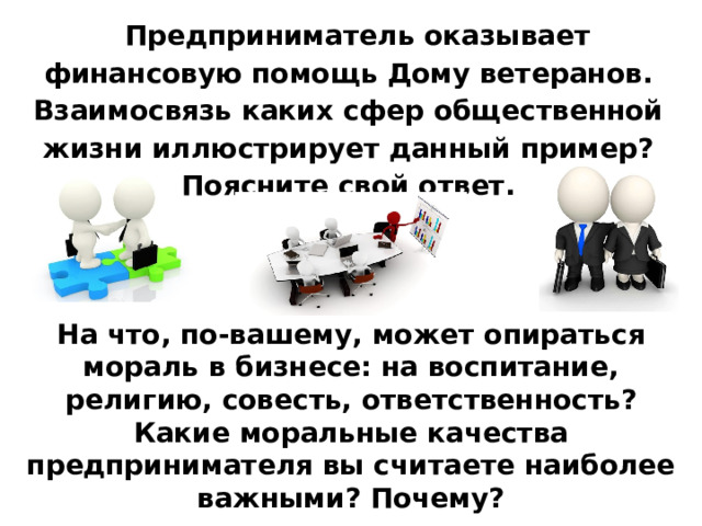 Предприниматель оказывает финансовую помощь Дому ветеранов. Взаимосвязь каких сфер общественной жизни иллюстрирует данный пример? Поясните свой ответ. На что, по-вашему, может опираться мораль в бизнесе: на воспитание, религию, совесть, ответственность? Какие моральные качества предпринимателя вы считаете наиболее важными? Почему? 