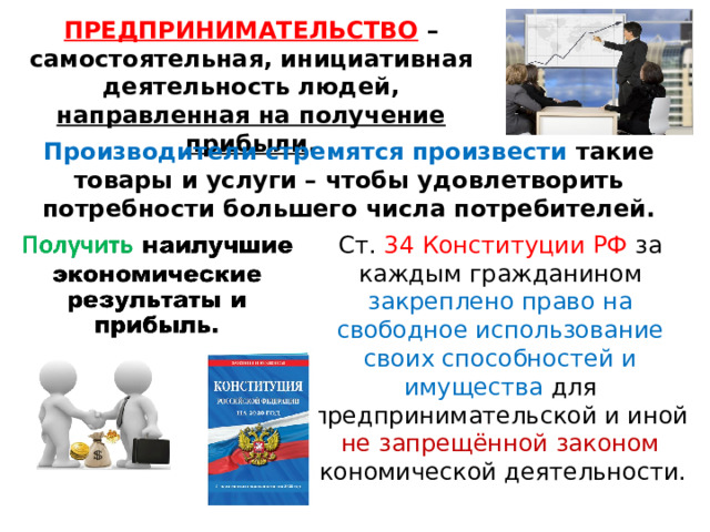 ПРЕДПРИНИМАТЕЛЬСТВО  –самостоятельная, инициативная деятельность людей, направленная на получение прибыли . Производители стремятся произвести такие товары и услуги – чтобы удовлетворить потребности большего числа потребителей. Ст. 34 Конституции РФ за каждым гражданином закреплено право на свободное использование своих способностей и имущества для предпринимательской и иной не запрещённой законом экономической деятельности. 