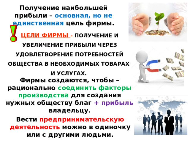 Получение наибольшей прибыли – основная, но не единственная цель фирмы. ЦЕЛИ ФИРМЫ - ПОЛУЧЕНИЕ И УВЕЛИЧЕНИЕ ПРИБЫЛИ ЧЕРЕЗ УДОВЛЕТВОРЕНИЕ ПОТРЕБНОСТЕЙ ОБЩЕСТВА В НЕОБХОДИМЫХ ТОВАРАХ  И УСЛУГАХ.  Фирмы создаются, чтобы – рационально соединить факторы производства для создания нужных обществу благ + прибыль владельцу. Вести предпринимательскую деятельность можно в одиночку или с другими людьми. 