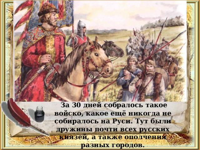   За 30 дней собралось такое войско, какое ещё никогда не собиралось на Руси. Тут были дружины почти всех русских князей, а также ополчения разных городов. 