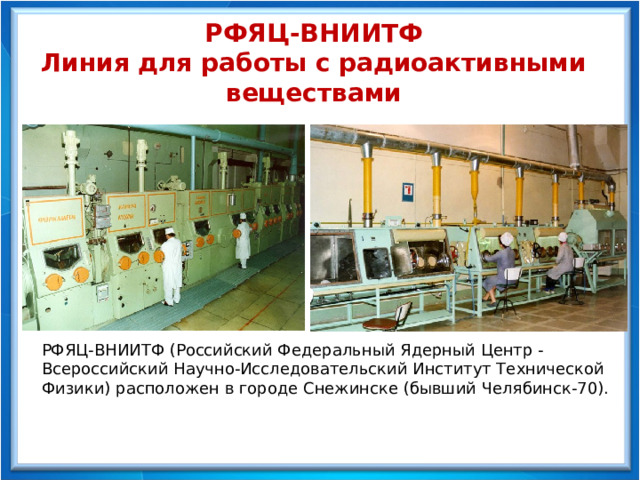 РФЯЦ-ВНИИТФ Линия для работы с радиоактивными веществами РФЯЦ-ВНИИТФ (Российский Федеральный Ядерный Центр - Всероссийский Научно-Исследовательский Институт Технической Физики) расположен в городе Снежинске (бывший Челябинск-70). 
