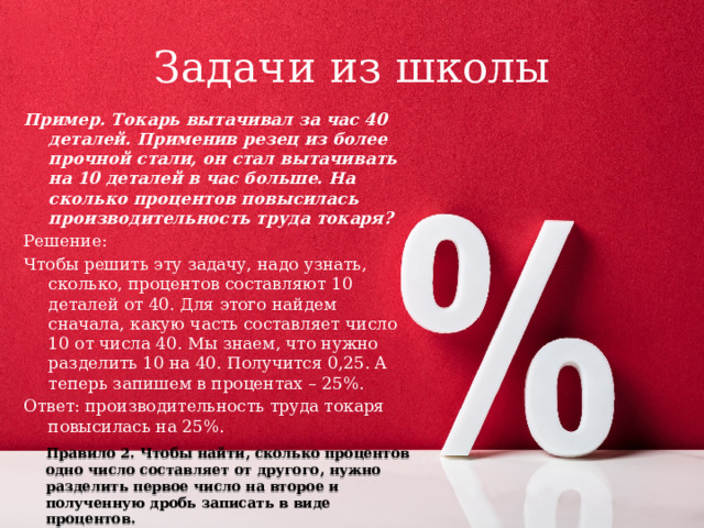 Задачи из школы Пример. Токарь вытачивал за час 40 деталей. Применив резец из более прочной стали, он стал вытачивать на 10 деталей в час больше. На сколько процентов повысилась производительность труда токаря? Решение: Чтобы решить эту задачу, надо узнать, сколько, процентов составляют 10 деталей от 40. Для этого найдем сначала, какую часть составляет число 10 от числа 40. Мы знаем, что нужно разделить 10 на 40. Получится 0,25. А теперь запишем в процентах – 25%. Ответ: производительность труда токаря повысилась на 25%. Правило 2. Чтобы найти, сколько процентов одно число составляет от другого, нужно разделить первое число на второе и полученную дробь записать в виде процентов. 