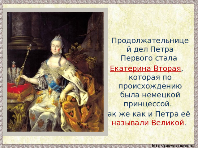  Продолжательницей дел Петра Первого стала Екатерина Вторая , которая по происхождению была немецкой принцессой. Так же как и Петра её называли Великой . 