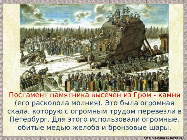  Постамент памятника высечен из Гром - камня (его расколола молния). Это была огромная скала, которую с огромным трудом перевезли в Петербург. Для этого использовали огромные, обитые медью желоба и бронзовые шары. 