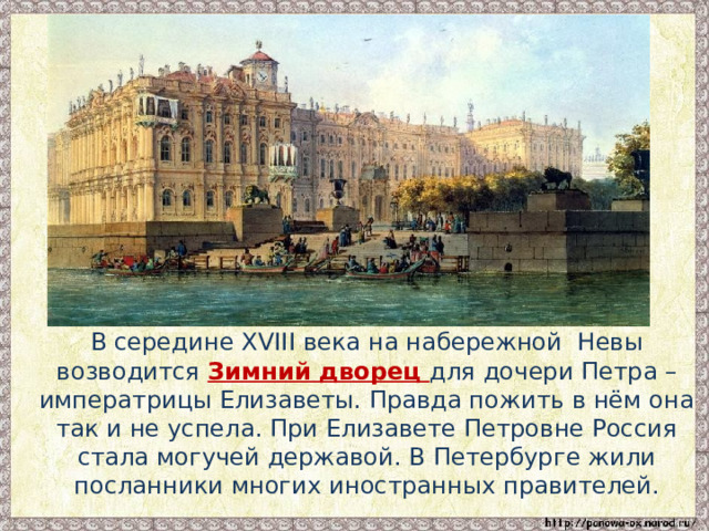  В середине XVIII века на набережной Невы возводится Зимний дворец для дочери Петра – императрицы Елизаветы. Правда пожить в нём она так и не успела. При Елизавете Петровне Россия стала могучей державой. В Петербурге жили посланники многих иностранных правителей. 
