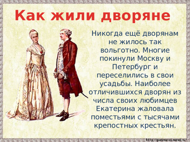 Как жили дворяне  Никогда ещё дворянам не жилось так вольготно. Многие покинули Москву и Петербург и переселились в свои усадьбы. Наиболее отличившихся дворян из числа своих любимцев Екатерина жаловала поместьями с тысячами крепостных крестьян. 