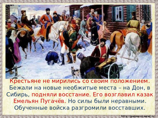  Крестьяне не мирились со своим положением. Бежали на новые необжитые места – на Дон, в Сибирь, подняли восстание. Его возглавил казак Емельян Пугачёв. Но силы были неравными. Обученные войска разгромили восставших. 