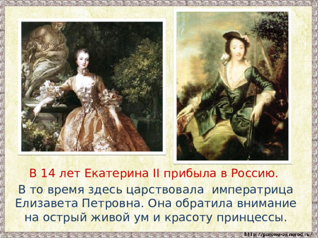  В 14 лет Екатерина II прибыла в Россию.  В то время здесь царствовала императрица Елизавета Петровна. Она обратила внимание на острый живой ум и красоту принцессы. 