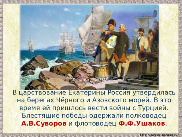  В царствование Екатерины Россия утвердилась на берегах Чёрного и Азовского морей. В это время ей пришлось вести войны с Турцией. Блестящие победы одержали полководец А.В.Суворов и флотоводец Ф.Ф.Ушаков . 