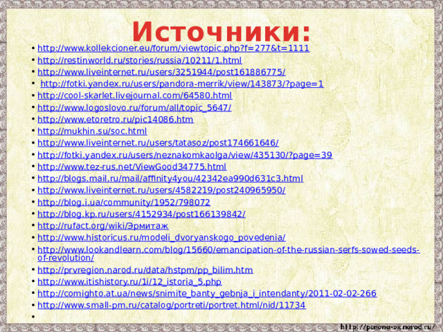 Источники: http://www.kollekcioner.eu/forum/viewtopic.php?f=277&t=1111 http://restinworld.ru/stories/russia/10211/1.html http://www.liveinternet.ru/users/3251944/post161886775/  http://fotki.yandex.ru/users/pandora-merrik/view/143873/?page=1 http://cool-skarlet.livejournal.com/64580.html http://www.logoslovo.ru/forum/all/topic_5647/ http://www.etoretro.ru/pic14086.htm http://mukhin.su/soc.html http://www.liveinternet.ru/users/tatasoz/post174661646/ http://fotki.yandex.ru/users/neznakomkaolga/view/435130/?page=39 http://www.tez-rus.net/ViewGood34775.html http://blogs.mail.ru/mail/affinity4you/42342ea990d631c3.html http://www.liveinternet.ru/users/4582219/post240965950/ http://blog.i.ua/community/1952/798072 http://blog.kp.ru/users/4152934/post166139842/ http://rufact.org/wiki/Эрмитаж http://www.historicus.ru/modeli_dvoryanskogo_povedenia/ http://www.lookandlearn.com/blog/15660/emancipation-of-the-russian-serfs-sowed-seeds-of-revolution/ http://prvregion.narod.ru/data/hstpm/pp_bilim.htm http://www.itishistory.ru/1i/12_istoria_5.php http://comighto.at.ua/news/snimite_banty_gebnja_i_intendanty/2011-02-02-266 http://www.small-pm.ru/catalog/portreti/portret.html/nid/11734   