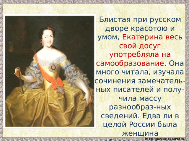  Блистая при русском дворе красотою и умом, Екатерина весь свой досуг употребляла на самообразование . Она много читала, изучала сочинения замечатель-ных писателей и полу-чила массу разнообраз-ных сведений. Едва ли в целой России была женщина образованнее неё. 
