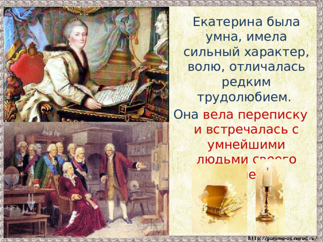  Екатерина была умна, имела сильный характер, волю, отличалась редким трудолюбием. Она вела переписку и встречалась с умнейшими людьми своего времени . 