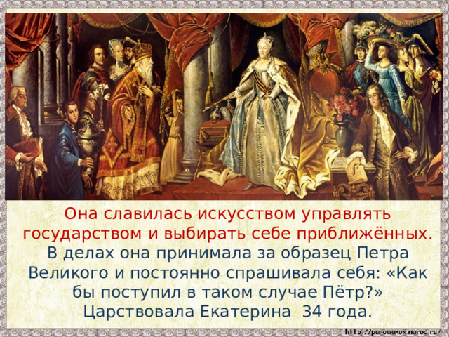  Она славилась искусством управлять государством и выбирать себе приближённых. В делах она принимала за образец Петра Великого и постоянно спрашивала себя: «Как бы поступил в таком случае Пётр?» Царствовала Екатерина 34 года. 
