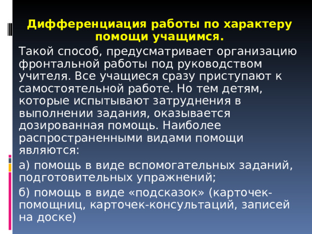 Дифференциация работы по характеру помощи учащимся. Такой способ, предусматривает организацию фронтальной работы под руководством учителя. Все учащиеся сразу приступают к самостоятельной работе. Но тем детям, которые испытывают затруднения в выполнении задания, оказывается дозированная помощь. Наиболее распространенными видами помощи являются: а) помощь в виде вспомогательных заданий, подготовительных упражнений; б) помощь в виде «подсказок» (карточек-помощниц, карточек-консультаций, записей на доске) 