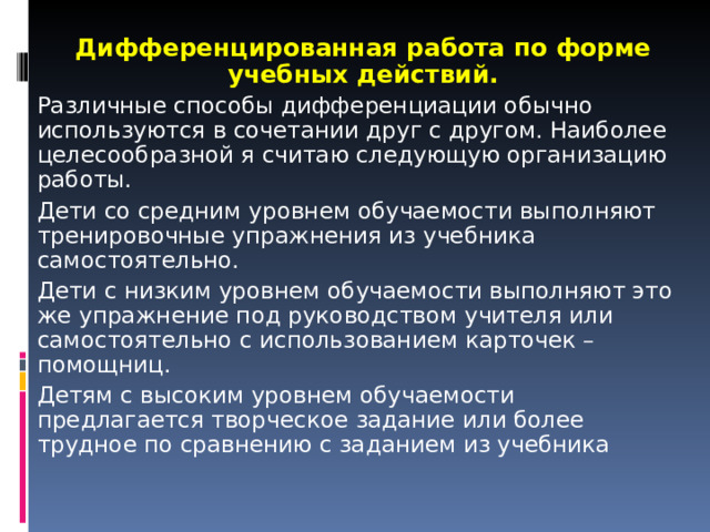 Дифференцированная работа по форме учебных действий. Различные способы дифференциации обычно используются в сочетании друг с другом. Наиболее целесообразной я считаю следующую организацию работы. Дети со средним уровнем обучаемости выполняют тренировочные упражнения из учебника самостоятельно. Дети с низким уровнем обучаемости выполняют это же упражнение под руководством учителя или самостоятельно с использованием карточек – помощниц. Детям с высоким уровнем обучаемости предлагается творческое задание или более трудное по сравнению с заданием из учебника 