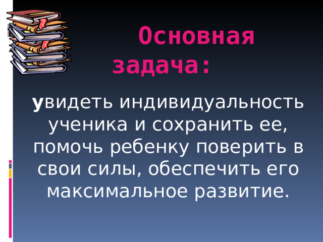  Основная задача:   у видеть индивидуальность ученика и сохранить ее, помочь ребенку поверить в свои силы, обеспечить его максимальное развитие. 