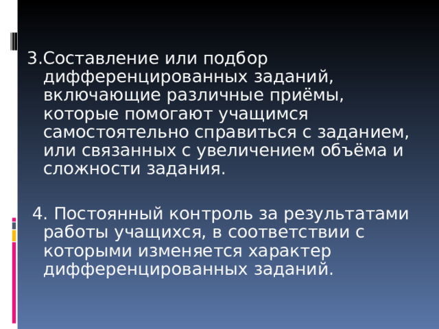 3.Составление или подбор дифференцированных заданий, включающие различные приёмы, которые помогают учащимся самостоятельно справиться с заданием, или связанных с увеличением объёма и сложности задания.   4. Постоянный контроль за результатами работы учащихся, в соответствии с которыми изменяется характер дифференцированных заданий. 