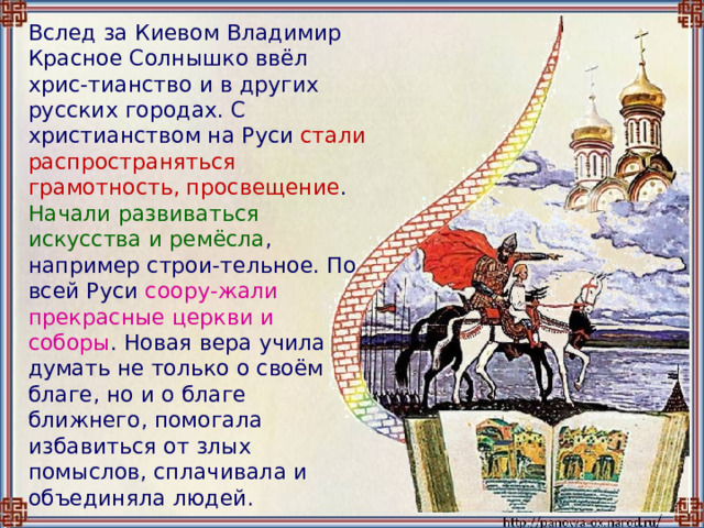  Вслед за Киевом Владимир Красное Солнышко ввёл хрис-тианство и в других русских городах. С христианством на Руси стали распространяться грамотность, просвещение . Начали развиваться искусства и ремёсла , например строи-тельное. По всей Руси соору-жали прекрасные церкви и соборы . Новая вера учила думать не только о своём благе, но и о благе ближнего, помогала избавиться от злых помыслов, сплачивала и объединяла людей. 