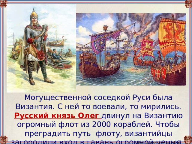  Могущественной соседкой Руси была Византия. С ней то воевали, то мирились.  Русский князь Олег двинул на Византию огромный флот из 2000 кораблей. Чтобы преградить путь флоту, византийцы загородили вход в гавань огромной цепью. 