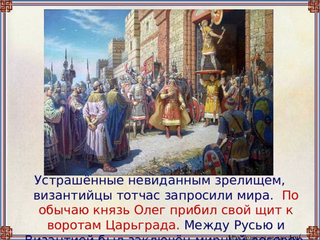 Устрашённые невиданным зрелищем, византийцы тотчас запросили мира. По обычаю князь Олег прибил свой щит к воротам Царьграда. Между Русью и Византией был заключён мирный договор. 