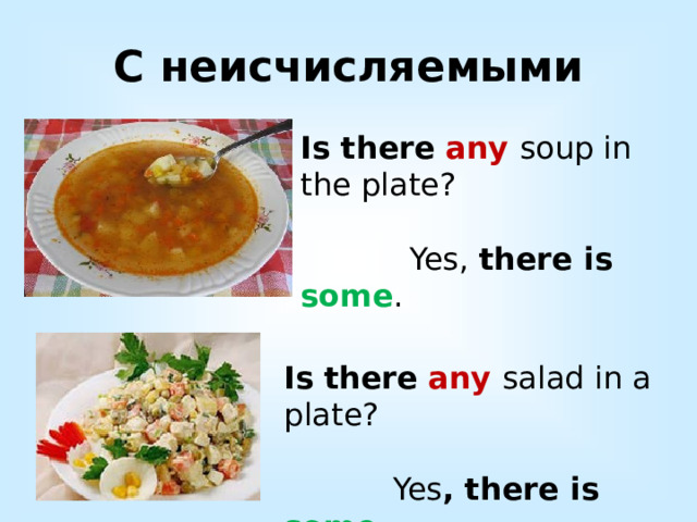 С неисчисляемыми Is there  any soup in the plate?  Yes, there is some . Is  there  any salad in a plate?  Yes , there is some . 