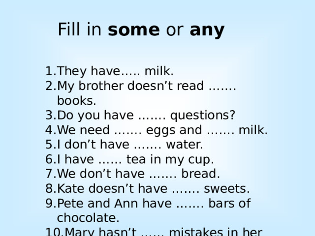Fill in some or any They have….. milk. My brother doesn’t read ……. books. Do you have ……. questions? We need ……. eggs and ……. milk. I don’t have ……. water. I have …… tea in my cup. We don’t have ……. bread. Kate doesn’t have ……. sweets. Pete and Ann have ……. bars of chocolate. Mary hasn’t …… mistakes in her test. 