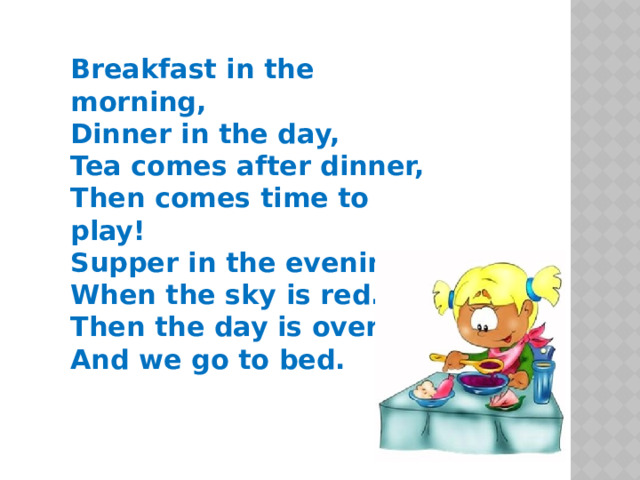  Breakfast in the morning,  Dinner in the day,  Tea comes after dinner,  Then comes time to play!  Supper in the evening  When the sky is red.  Then the day is over  And we go to bed.    
