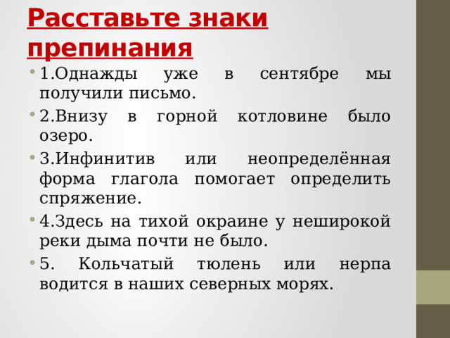 Расставьте знаки препинания 1.Однажды уже в сентябре мы получили письмо. 2.Внизу в горной котловине было озеро. 3.Инфинитив или неопределённая форма глагола помогает определить спряжение. 4.Здесь на тихой окраине у неширокой реки дыма почти не было. 5. Кольчатый тюлень или нерпа водится в наших северных морях. 