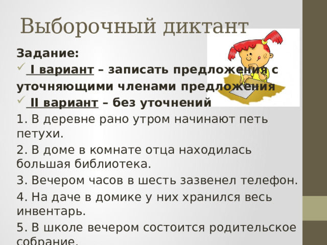 Выборочный диктант Задание:  I вариант – записать предложения с уточняющими членами предложения  II вариант – без уточнений 1. В деревне рано утром начинают петь петухи. 2. В доме в комнате отца находилась большая библиотека. 3. Вечером часов в шесть зазвенел телефон. 4. На даче в домике у них хранился весь инвентарь. 5. В школе вечером состоится родительское собрание. 6. Из дома вчера вывезли всю мебель. 