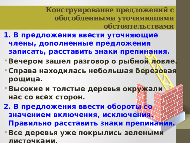 Конструирование предложений с обособленными уточняющими обстоятельствами 1. В предложения ввести уточняющие члены, дополненные предложения записать, расставить знаки препинания. Вечером зашел разговор о рыбной ловле. Справа находилась небольшая березовая рощица. Высокие и толстые деревья окружали нас со всех сторон. 2. В предложения ввести обороты со значением включения, исключения. Правильно расставить знаки препинания. Все деревья уже покрылись зелеными листочками. Все учащиеся дружно работали во дворе школы.  