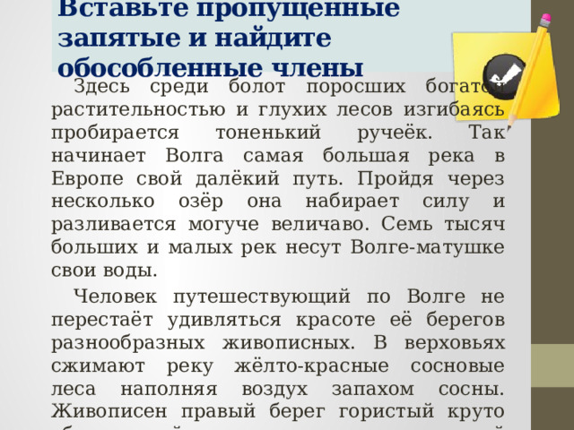 Вставьте пропущенные запятые и найдите обособленные члены Здесь среди болот поросших богатой растительностью и глухих лесов изгибаясь пробирается тоненький ручеёк. Так начинает Волга самая большая река в Европе свой далёкий путь. Пройдя через несколько озёр она набирает силу и разливается могуче величаво. Семь тысяч больших и малых рек несут Волге-матушке свои воды. Человек путешествующий по Волге не перестаёт удивляться красоте её берегов разнообразных живописных. В верховьях сжимают реку жёлто-красные сосновые леса наполняя воздух запахом сосны. Живописен правый берег гористый круто обрывающийся к реке прорезанный глубокими долинами. Ближе к югу где-то после Саратова заросли уступают место хлебам уходящим в бесконечную даль. 